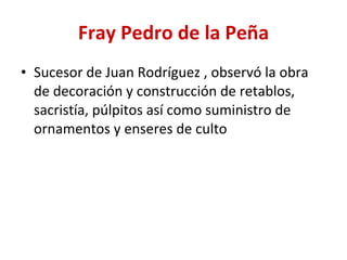 Fray Pedro de la Peña Sucesor de Juan Rodríguez , observó la obra de decoración y construcción de retablos, sacristía, púlpitos así como suministro de ornamentos y enseres de culto  
