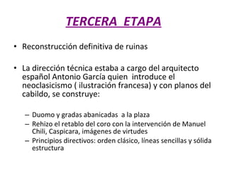 TERCERA  ETAPA Reconstrucción definitiva de ruinas  La dirección técnica estaba a cargo del arquitecto español Antonio García quien  introduce el neoclasicismo ( ilustración francesa) y con planos del cabildo, se construye: Duomo y gradas abanicadas  a la plaza  Rehizo el retablo del coro con la intervención de Manuel Chili, Caspicara, imágenes de virtudes  Principios directivos: orden clásico, líneas sencillas y sólida estructura  