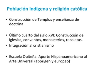 Población indígena y religión católica Construcción de Templos y enseñanza de doctrina Último cuarto del siglo XVI: Construcción de iglesias, conventos, monasterios, recoletas. Integración al cristianismo  Escuela Quiteña: Aporte Hispanoamericano al Arte Universal (aborigen y europeo) 