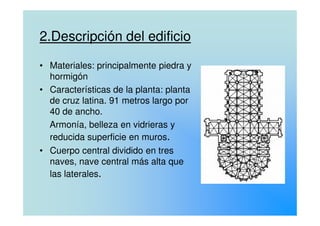 2.Descripción del edificio
• Materiales: principalmente piedra y
hormigón
• Características de la planta: planta
de cruz latina. 91 metros largo por
40 de ancho.40 de ancho.
Armonía, belleza en vidrieras y
reducida superficie en muros.
• Cuerpo central dividido en tres
naves, nave central más alta que
las laterales.
 