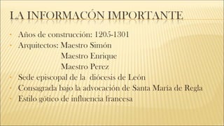 • Años de construcción: 1205-1301
• Arquitectos: Maestro Simón
Maestro Enrique
Maestro Perez
• Sede episcopal de la diócesis de León
• Consagrada bajo la advocación de Santa María de Regla
• Estilo gótico de influencia francesa
 