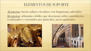 Al interior: fuertes pilares circulares con baquetones adosados
Al exterior: arbotantes dobles que descansan sobre contrafuertes
escalonados y coronados por pináculos, arcos apuntados
 