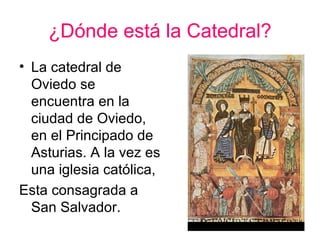 ¿Dónde está la Catedral?
• La catedral de
  Oviedo se
  encuentra en la
  ciudad de Oviedo,
  en el Principado de
  Asturias. A la vez es
  una iglesia católica,
Esta consagrada a
  San Salvador.
 