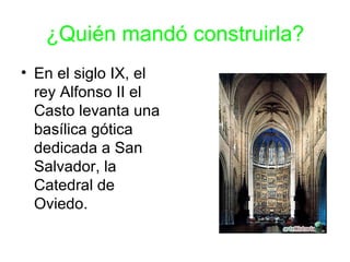¿Quién mandó construirla?
• En el siglo IX, el
  rey Alfonso II el
  Casto levanta una
  basílica gótica
  dedicada a San
  Salvador, la
  Catedral de
  Oviedo.
 
