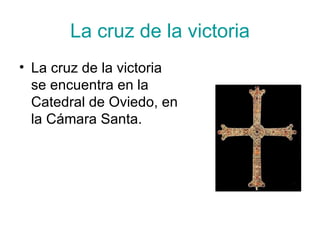 La cruz de la victoria
• La cruz de la victoria
  se encuentra en la
  Catedral de Oviedo, en
  la Cámara Santa.
 