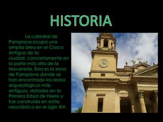 La catedral de
Pamplona ocupa una
amplia área en el Casco
Antiguo de la
ciudad, concretamente en
la parte más alta de la
Navarrería. Ésta es la zona
de Pamplona donde se
han encontrado los restos
arqueológicos más
antiguos, datados en la
Primera Edad de Hierro y
fue construida en estilo
neoclástico en el siglo XIV.
 