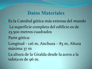 Datos Materiales
 Es la Catedral gótica más extensa del mundo
 La superficie completa del edificio es de
  23.500 metros cuadrados
 Parte gótica:
 Longitud - 126 m, Anchura – 83 m, Altura
  máxima 37 m
 La altura de la Giralda desde la acera a la
  veleta es de 96 m.
 