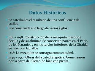 Datos Históricos
 La catedral es el resultado de una confluencia de
  estilos
 Fue construida a lo largo de varios siglos:

 1181 – 1198: Construcción de la mezquita mayor de
  Sevilla y de su alminar. Se conservan partes en el Patio
  de los Naranjos y en los tercios inferiores de la Giralda.
  Se hizo con ladrillos
 1218: La mezquita se consagra como catedral.
 1434 – 1517: Obras de la catedral gótica. Comenzaron
  por la parte del Oeste. Se hizo con piedra.
 