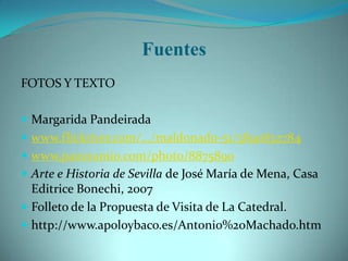 Fuentes
FOTOS Y TEXTO

 Margarida Pandeirada
 www.flickriver.com/.../maldonado-51/3890832784
 www.panoramio.com/photo/8875890
 Arte e Historia de Sevilla de José María de Mena, Casa
  Editrice Bonechi, 2007
 Folleto de la Propuesta de Visita de La Catedral.
 http://www.apoloybaco.es/Antonio%20Machado.htm
 