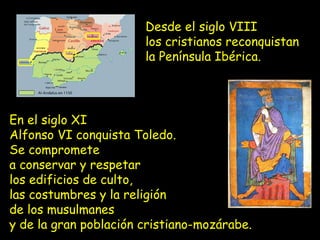 En el siglo XI
Alfonso VI conquista Toledo.
Se compromete
a conservar y respetar
los edificios de culto,
las costumbres y la religión
de los musulmanes
y de la gran población cristiano-mozárabe.
Desde el siglo VIII
los cristianos reconquistan
la Península Ibérica.
 