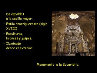 Monumento a la Eucaristía.
• De espaldas
a la capilla mayor.
• Estilo churrigueresco (siglo
XVIII)
• Esculturas,
bronces y jaspes.
• Iluminado
desde el exterior.
 