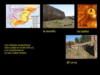 Los romanos conquistaron
esta ciudad en el año 193 a.C.
y la transformaron
en una ciudad romana.
la muralla los baños
el circo
 