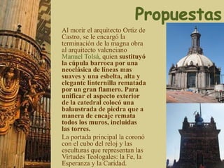 Al morir el arquitecto Ortiz de
Castro, se le encargó la
terminación de la magna obra
al arquitecto valenciano
Manuel Tolsá, quien sustituyó
la cúpula barroca por una
neoclásica de líneas mas
suaves y una esbelta, alta y
elegante linternilla rematada
por un gran flamero. Para
unificar el aspecto exterior
de la catedral colocó una
balaustrada de piedra que a
manera de encaje remata
todos los muros, incluidas
las torres.
La portada principal la coronó
con el cubo del reloj y las
esculturas que representan las
Virtudes Teologales: la Fe, la
Esperanza y la Caridad.
 