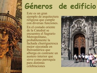 Este es un gran
ejemplo de arquitectura
religiosa que cumple
con diversas funciones.
En el costado oriente
de la Catedral se
encuentra el Sagrario
Metropolitano,
probablemente la
fachada churrigueresca
mejor ejecutada en
Iberoamérica que
alberga en contraste un
austero interior que
sirve como parroquia
para distintas
celebraciones
 
