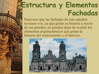 Pareciese que las fachadas de esta catedral
tuviesen voz, ya que gritan su historia a través
de sus paredes, no pueden dejar de ocultar los
elementos arquitectónicos que gritan la
historia del renacimiento y el barroco.
 