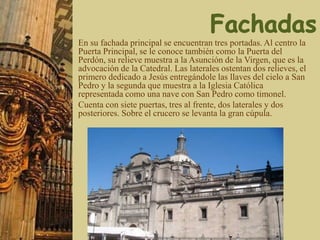 En su fachada principal se encuentran tres portadas. Al centro la
Puerta Principal, se le conoce también como la Puerta del
Perdón, su relieve muestra a la Asunción de la Virgen, que es la
advocación de la Catedral. Las laterales ostentan dos relieves, el
primero dedicado a Jesús entregándole las llaves del cielo a San
Pedro y la segunda que muestra a la Iglesia Católica
representada como una nave con San Pedro como timonel.
Cuenta con siete puertas, tres al frente, dos laterales y dos
posteriores. Sobre el crucero se levanta la gran cúpula.
 