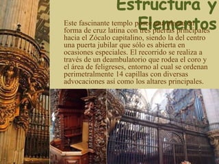 Este fascinante templo posee una planta en
forma de cruz latina con tres puertas principales
hacia el Zócalo capitalino, siendo la del centro
una puerta jubilar que sólo es abierta en
ocasiones especiales. El recorrido se realiza a
través de un deambulatorio que rodea el coro y
el área de feligreses, entorno al cual se ordenan
perimetralmente 14 capillas con diversas
advocaciones así como los altares principales.
 