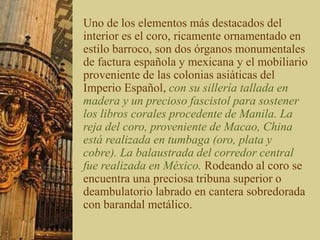 Uno de los elementos más destacados del
interior es el coro, ricamente ornamentado en
estilo barroco, son dos órganos monumentales
de factura española y mexicana y el mobiliario
proveniente de las colonias asiáticas del
Imperio Español, con su sillería tallada en
madera y un precioso fascistol para sostener
los libros corales procedente de Manila. La
reja del coro, proveniente de Macao, China
está realizada en tumbaga (oro, plata y
cobre). La balaustrada del corredor central
fue realizada en México. Rodeando al coro se
encuentra una preciosa tribuna superior o
deambulatorio labrado en cantera sobredorada
con barandal metálico.
 