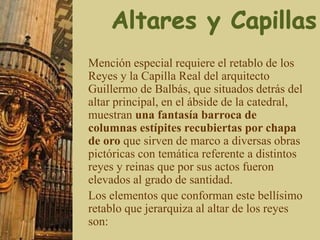 Mención especial requiere el retablo de los
Reyes y la Capilla Real del arquitecto
Guillermo de Balbás, que situados detrás del
altar principal, en el ábside de la catedral,
muestran una fantasía barroca de
columnas estípites recubiertas por chapa
de oro que sirven de marco a diversas obras
pictóricas con temática referente a distintos
reyes y reinas que por sus actos fueron
elevados al grado de santidad.
Los elementos que conforman este bellísimo
retablo que jerarquiza al altar de los reyes
son:
 