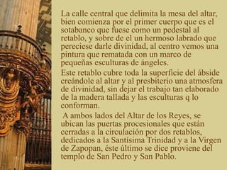 La calle central que delimita la mesa del altar,
bien comienza por el primer cuerpo que es el
sotabanco que fuese como un pedestal al
retablo, y sobre de el un hermoso labrado que
pereciese darle divinidad, al centro vemos una
pintura que rematada con un marco de
pequeñas esculturas de ángeles.
Este retablo cubre toda la superficie del ábside
creándole al altar y al presbiterio una atmosfera
de divinidad, sin dejar el trabajo tan elaborado
de la madera tallada y las esculturas q lo
conforman.
A ambos lados del Altar de los Reyes, se
ubican las puertas procesionales que están
cerradas a la circulación por dos retablos,
dedicados a la Santísima Trinidad y a la Virgen
de Zapopan, éste último se dice proviene del
templo de San Pedro y San Pablo.
 