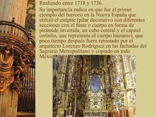 Realizado entre 1718 y 1736.
Su importancia radica en que fue el primer
ejemplo del barroco en la Nueva España que
utilizó el estípite (pilar decorativo con diferentes
secciones con el fuste o cuerpo en forma de
pirámide invertida, un cubo central y el capitel
corintio, que representa el cuerpo humano), que
poco tiempo después fuera retomado por el
arquitecto Lorenzo Rodríguez en las fachadas del
Sagrario Metropolitano y copiado en todo
México.
 