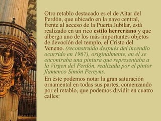 Otro retablo destacado es el de Altar del
Perdón, que ubicado en la nave central,
frente al acceso de la Puerta Jubilar, está
realizado en un rico estilo herreriano y que
alberga uno de los más importantes objetos
de devoción del templo, el Cristo del
Veneno. (reconstruido después del incendio
ocurrido en 1967), originalmente, en él se
encontraba una pintura que representaba a
la Virgen del Perdón, realizada por el pintor
flamenco Simón Pereyns.
En éste podemos notar la gran saturación
ornamental en todas sus partes, comenzando
por el retablo, que podemos dividir en cuatro
calles:
 