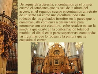 De izquierda a derecha, encontramos en el primer
cuerpo el sotabanco que es casi de la altura del
acceso, en el segundo cuerpo encontramos un retrato
de un santo así como una escultura todo esto
rodeado de los grabados inscritos en la pared que lo
enmarcan, allí comienza a ensancharse para
coronarse con una escultura, cabe recalcar calcar la
simetría que existe en la conformación total del
retablo, el dintel en la parte superior así como todas
las figurillas que lo rodean y la pintura que se
encuadra al centro.
 