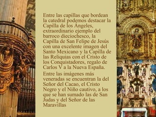 Entre las capillas que bordean
la catedral podemos destacar la
Capilla de los Ángeles,
extraordinario ejemplo del
barroco dieciochesco, la
Capilla de San Felipe de Jesús
con una excelente imagen del
Santo Mexicano y la Capilla de
las Reliquias con el Cristo de
los Conquistadores, regalo de
Carlos V a la Nueva España.
Entre las imágenes más
veneradas se encuentran la del
Señor del Cacao, el Cristo
Negro y el Niño cautivo, a los
que se han sumado las de San
Judas y del Señor de las
Maravillas
 