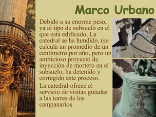 Debido a su enorme peso,
ya al tipo de subsuelo en el
que esta edificado, La
catedral se ha hundido, (se
calcula un promedio de un
centímetro por año, pero un
ambicioso proyecto de
inyección de mortero en el
subsuelo, ha detenido y
corregido este proceso.
La catedral ofrece el
servicio de visitas guiadas
a las torres de los
campanarios
 