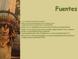 www.arquidiocesismexico.com.mx
http://www.tareasfacil.info/Arte-y-Musica/Arte-
Latinoamericano/Arquitectura-colonial.html
http://www.ciudadmexico.com.mx/atractivos/catedral.htm
http://www.ritosyretos.com.mx/index.php?option=com_content
&view=article&id=94:la-catedral-
metropolitana&catid=10:iglesias-y-conventos&Itemid=22
http://www.rinconesdemitierra.com/es/ciudaddemexico/cultura/
arquitectura/catedral/#/109/
 