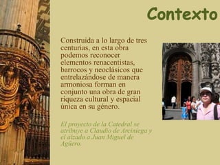 Construida a lo largo de tres
centurias, en esta obra
podemos reconocer
elementos renacentistas,
barrocos y neoclásicos que
entrelazándose de manera
armoniosa forman en
conjunto una obra de gran
riqueza cultural y espacial
única en su género.
El proyecto de la Catedral se
atribuye a Claudio de Arciniega y
el alzado a Juan Miguel de
Agüero.
 