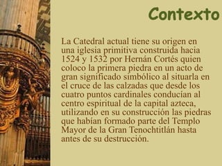 La Catedral actual tiene su origen en
una iglesia primitiva construida hacia
1524 y 1532 por Hernán Cortés quien
coloco la primera piedra en un acto de
gran significado simbólico al situarla en
el cruce de las calzadas que desde los
cuatro puntos cardinales conducían al
centro espiritual de la capital azteca,
utilizando en su construcción las piedras
que habían formado parte del Templo
Mayor de la Gran Tenochtitlán hasta
antes de su destrucción.
 
