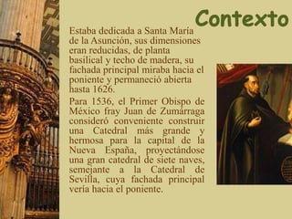 Estaba dedicada a Santa María
de la Asunción, sus dimensiones
eran reducidas, de planta
basilical y techo de madera, su
fachada principal miraba hacia el
poniente y permaneció abierta
hasta 1626.
Para 1536, el Primer Obispo de
México fray Juan de Zumárraga
consideró conveniente construir
una Catedral más grande y
hermosa para la capital de la
Nueva España, proyectándose
una gran catedral de siete naves,
semejante a la Catedral de
Sevilla, cuya fachada principal
vería hacia el poniente.
 