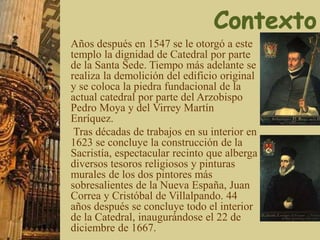 Años después en 1547 se le otorgó a este
templo la dignidad de Catedral por parte
de la Santa Sede. Tiempo más adelante se
realiza la demolición del edificio original
y se coloca la piedra fundacional de la
actual catedral por parte del Arzobispo
Pedro Moya y del Virrey Martín
Enríquez.
Tras décadas de trabajos en su interior en
1623 se concluye la construcción de la
Sacristía, espectacular recinto que alberga
diversos tesoros religiosos y pinturas
murales de los dos pintores más
sobresalientes de la Nueva España, Juan
Correa y Cristóbal de Villalpando. 44
años después se concluye todo el interior
de la Catedral, inaugurándose el 22 de
diciembre de 1667.
 
