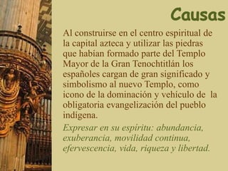 Al construirse en el centro espiritual de
la capital azteca y utilizar las piedras
que habían formado parte del Templo
Mayor de la Gran Tenochtitlán los
españoles cargan de gran significado y
simbolismo al nuevo Templo, como
icono de la dominación y vehículo de la
obligatoria evangelización del pueblo
indígena.
Expresar en su espíritu: abundancia,
exuberancia, movilidad continua,
efervescencia, vida, riqueza y libertad.
 