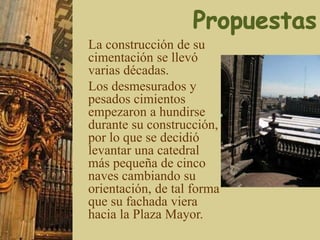 La construcción de su
cimentación se llevó
varias décadas.
Los desmesurados y
pesados cimientos
empezaron a hundirse
durante su construcción,
por lo que se decidió
levantar una catedral
más pequeña de cinco
naves cambiando su
orientación, de tal forma
que su fachada viera
hacia la Plaza Mayor.
 