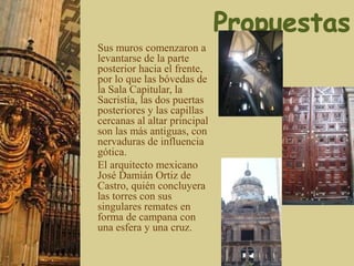 Sus muros comenzaron a
levantarse de la parte
posterior hacia el frente,
por lo que las bóvedas de
la Sala Capitular, la
Sacristía, las dos puertas
posteriores y las capillas
cercanas al altar principal
son las más antiguas, con
nervaduras de influencia
gótica.
El arquitecto mexicano
José Damián Ortiz de
Castro, quién concluyera
las torres con sus
singulares remates en
forma de campana con
una esfera y una cruz.
 