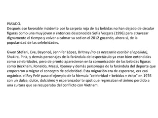 3
PASADO
Las referencias para ilustrar este tema van desde
cuando Marilyn Monroe fue utilizada para ser portera
delestilodevidadeCoca-Colaenunodelostvspotsmás
memorables de 1953. Años más tarde el Rey Pelé puso
el ejemplo de la fórmula “celebridad + bebidas = + éxito”
con un dulce y esperanzador tv spot que regresaban
el ánimo perdido a una cultura que se recuperaba del
conflicto con Vietnam. Pero es hasta tiempos más
modernos donde la generación “Y” empezó a ser
reflejada bajo los lineamientos de la cultura POP.
Y probablemente fue Michael Jackson quien al quemar
su cabellera con los reflectores de la 3era escena del
comercial de Pepsi en 1984 se volvió casi imposible
dejar de escribir la historia de las celebridades alejada
de las bebidas. ¿O es al revés?
Imagefromwww.thesource.com
 