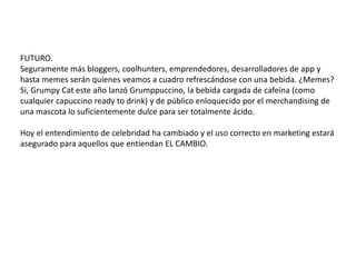 8
¿Unapruebadesupoderdeconexión?Aquílosnúmeros: Se define como “one of a kind” y esta declaración no
paso de largo para Dr. Pepper, una marca que ya se
había dado cuenta del poder de las celebridades, tal y
como lo ejecutó en la década del 2OOO con Kiss, pero
ESTA VEZ ADEMÁS entendió que las celebridades
de HOY son los innovadores y early market de las
diferentes industrias.65,O7O
likes
256,333
seguidores
123,611
seguidores
Image from www.manrepeller.com/
Image from www.drpepper.com
 