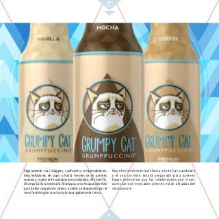 9
Hoy el entendimiento de fama y éxito han cambiado
y el uso correcto estará asegurado para quienes
hayan entendido que las celebridades que mejor
conectan con mercados jóvenes están alejadas del
mainstream.
Seguramente más bloggers, coolhunters, emprendedores,
desarrolladores de apps y hasta memes serán quienes
veamos a cuadro refrescándose con una bebida. ¿Memes? Si,
Grumpy Cat lanzó este año Grumppuccino, el capuccino listo
para beber cargado de cafeína y público enloquecido por el
merchandising de una mascota amargadamente tierna.
 