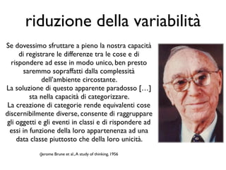 Se dovessimo sfruttare a pieno la nostra capacità
di registrare le differenze tra le cose e di
rispondere ad esse in modo unico, ben presto
saremmo sopraffatti dalla complessità
dell’ambiente circostante. 	

La soluzione di questo apparente paradosso […]
sta nella capacità di categorizzare. 	

La creazione di categorie rende equivalenti cose
discernibilmente diverse, consente di raggruppare
gli oggetti e gli eventi in classi e di rispondere ad
essi in funzione della loro appartenenza ad una
data classe piuttosto che della loro unicità. 	

!
(Jerome Brune et al.,A study of thinking, 1956	

riduzione della variabilità
 