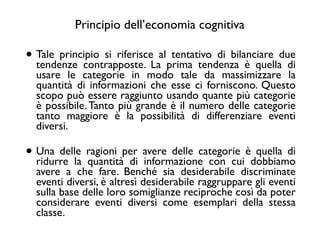• Tale principio si riferisce al tentativo di bilanciare due
tendenze contrapposte. La prima tendenza è quella di
usare le categorie in modo tale da massimizzare la
quantità di informazioni che esse ci forniscono. Questo
scopo può essere raggiunto usando quante più categorie
è possibile.Tanto più grande è il numero delle categorie
tanto maggiore è la possibilità di differenziare eventi
diversi. 	

• Una delle ragioni per avere delle categorie è quella di
ridurre la quantità di informazione con cui dobbiamo
avere a che fare. Benché sia desiderabile discriminate
eventi diversi, è altresì desiderabile raggruppare gli eventi
sulla base delle loro somiglianze reciproche così da poter
considerare eventi diversi come esemplari della stessa
classe.
Principio dell’economia cognitiva
 
