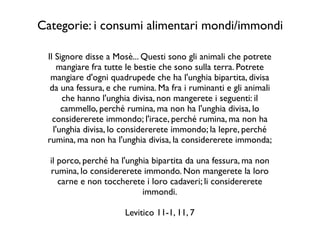 Il Signore disse a Mosè... Questi sono gli animali che potrete
mangiare fra tutte le bestie che sono sulla terra. Potrete
mangiare d'ogni quadrupede che ha l'unghia bipartita, divisa
da una fessura, e che rumina. Ma fra i ruminanti e gli animali
che hanno l'unghia divisa, non mangerete i seguenti: il
cammello, perché rumina, ma non ha l'unghia divisa, lo
considererete immondo; l'irace, perché rumina, ma non ha
l'unghia divisa, lo considererete immondo; la lepre, perché
rumina, ma non ha l'unghia divisa, la considererete immonda;	

!
il porco, perché ha l'unghia bipartita da una fessura, ma non
rumina, lo considererete immondo. Non mangerete la loro
carne e non toccherete i loro cadaveri; li considererete
immondi.	

!
Levitico 11-1, 11, 7
Categorie: i consumi alimentari mondi/immondi
 