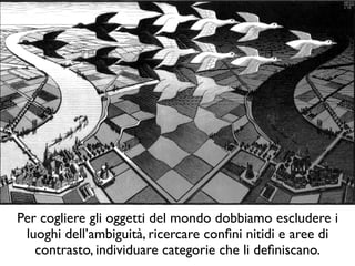 Per cogliere gli oggetti del mondo dobbiamo escludere i
luoghi dell’ambiguità, ricercare conﬁni nitidi e aree di
contrasto, individuare categorie che li deﬁniscano.
 