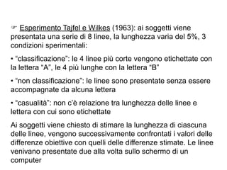 F Esperimento Tajfel e Wilkes (1963): ai soggetti viene
presentata una serie di 8 linee, la lunghezza varia del 5%, 3
condizioni sperimentali:
• “classificazione”: le 4 linee più corte vengono etichettate con
la lettera “A”, le 4 più lunghe con la lettera “B”
• “non classificazione”: le linee sono presentate senza essere
accompagnate da alcuna lettera
• “casualità”: non c’è relazione tra lunghezza delle linee e
lettera con cui sono etichettate
Ai soggetti viene chiesto di stimare la lunghezza di ciascuna
delle linee, vengono successivamente confrontati i valori delle
differenze obiettive con quelli delle differenze stimate. Le linee
venivano presentate due alla volta sullo schermo di un
computer
 