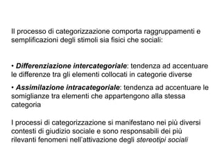 Il processo di categorizzazione comporta raggruppamenti e
semplificazioni degli stimoli sia fisici che sociali:
!
• Differenziazione intercategoriale: tendenza ad accentuare
le differenze tra gli elementi collocati in categorie diverse
• Assimilazione intracategoriale: tendenza ad accentuare le
somiglianze tra elementi che appartengono alla stessa
categoria
I processi di categorizzazione si manifestano nei più diversi
contesti di giudizio sociale e sono responsabili dei più
rilevanti fenomeni nell’attivazione degli stereotipi sociali
 