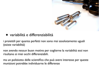 • variabilità e differenziabilità	

i proiettili per quanto perfetti non sono mai assolutamente uguali
(esiste variabilità)	

non avendo nessun buon motivo per coglierne la variabilità essi non
risultano ai miei occhi differenziabili.	

ma un poliziotto delle scientiﬁca che può avere interesse per queste
munizioni potrebbe individuarne le differenze
 