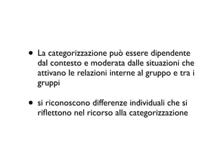 • La categorizzazione può essere dipendente
dal contesto e moderata dalle situazioni che
attivano le relazioni interne al gruppo e tra i
gruppi	

• si riconoscono differenze individuali che si
riﬂettono nel ricorso alla categorizzazione
 