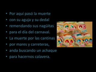 Por aquí pasó la muertecon su aguja y su dedalremendando sus nagüitaspara el día del carnaval.La muerte por las cantinaspor mares y carreteras,anda buscando un achaquepara hacernos calavera.