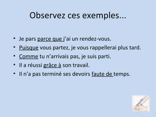 Observez ces exemples...
• Je pars parce que j’ai un rendez-vous.
• Puisque vous partez, je vous rappellerai plus tard.
• Comme tu n’arrivais pas, je suis parti.
• Il a réussi grâce à son travail.
• Il n’a pas terminé ses devoirs faute de temps.
 